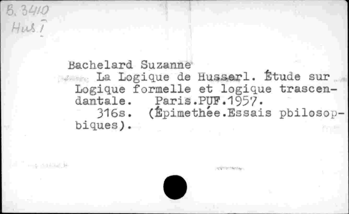 ﻿6, 3W
A/uZ /
Bachelard Suzanne1
La Logique de Husserl. Étude sur Logique formelle et logique trascen-dantale.	Paris.PUF.1957«
316s. (Êpimethée.Essais philosophiques) .